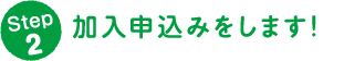 Step 2 加入申込みをします！