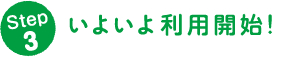 Step 3 いよいよ利用開始！